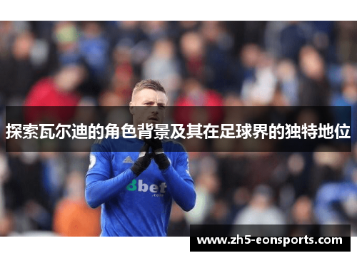 探索瓦尔迪的角色背景及其在足球界的独特地位